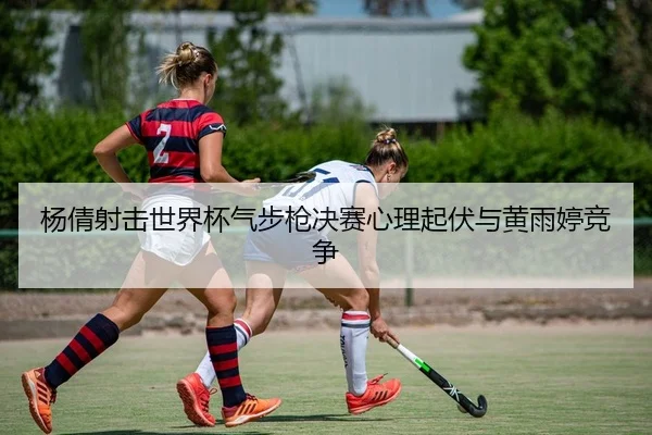 杨倩射击世界杯气步枪决赛心理起伏与黄雨婷竞争
